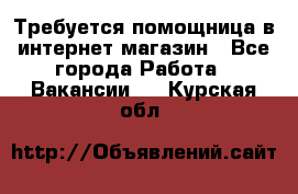 Требуется помощница в интернет-магазин - Все города Работа » Вакансии   . Курская обл.